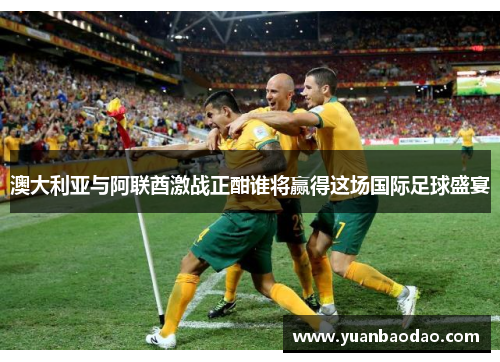 澳大利亚与阿联酋激战正酣谁将赢得这场国际足球盛宴