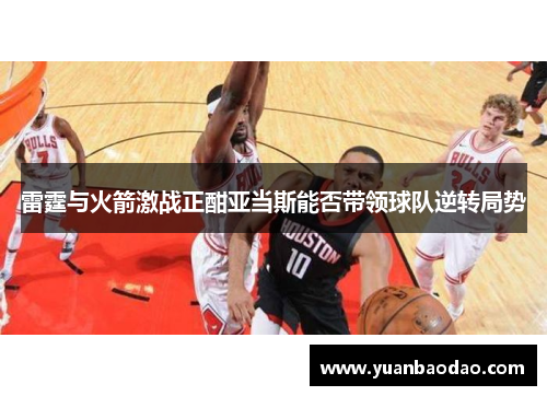 雷霆与火箭激战正酣亚当斯能否带领球队逆转局势