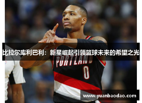 比拉尔库利巴利：新星崛起引领篮球未来的希望之光