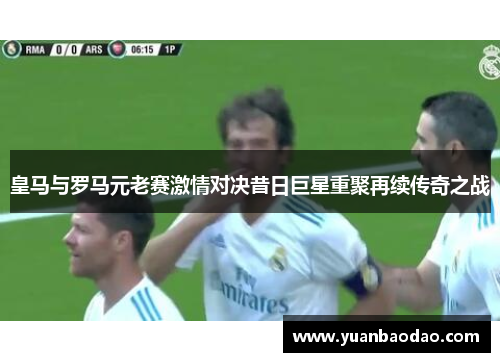 皇马与罗马元老赛激情对决昔日巨星重聚再续传奇之战